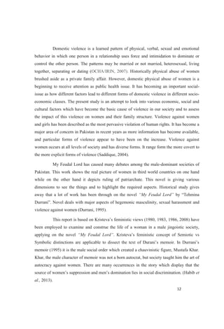 Domestic violence is a learned pattern of physical, verbal, sexual and emotional
behavior in which one person in a relationship uses force and intimidation to dominate or
control the other person. The patterns may be married or not married, heterosexual, living
together, separating or dating (OCHA/IRIN, 2007). Historically physical abuse of women
brushed aside as a private family affair. However, domestic physical abuse of women is a
beginning to receive attention as public health issue. It has becoming an important social-
issue as how different factors lead to different forms of domestic violence in different socio-
economic classes. The present study is an attempt to look into various economic, social and
cultural factors which have become the basic cause of violence in our society and to assess
the impact of this violence on women and their family structure. Violence against women
and girls has been described as the most pervasive violation of human rights. It has become a
major area of concern in Pakistan in recent years as more information has become available,
and particular forms of violence appear to have been on the increase. Violence against
women occurs at all levels of society and has diverse forms. It range form the more covert to
the more explicit forms of violence (Saddique, 2004).
My Feudal Lord has caused many debates among the male-dominant societies of
Pakistan. This work shows the real picture of women in third world countries on one hand
while on the other hand it depicts ruling of patriarchate. This novel is giving various
dimensions to see the things and to highlight the required aspects. Historical study gives
away that a lot of work has been through on the novel
Novel deals with major aspects of hegemonic masculinity, sexual harassment and
violence against women (Durrani, 1995).
1983, 1986, 2008) have
been employed to examine and construe the life of a woman in a male jingoistic society,
applying on the novel . Kr
memoir (1995) it is the male social order which created a chauvinistic figure, Mustafa Khar.
Khar, the male character of memoir was not a born autocrat, but society taught him the art of
autocracy against women. There are many occurrences in the story which display that the
et
al., 2013).
 
