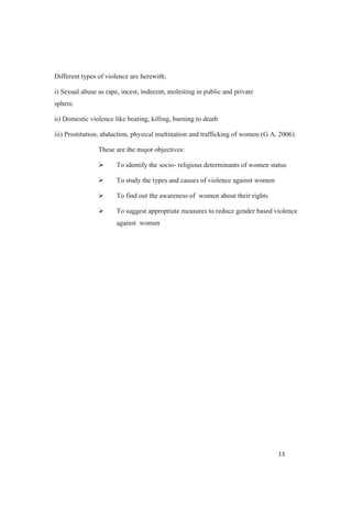 Different types of violence are herewith;
i) Sexual abuse as rape, incest, indecent, molesting in public and private
sphere.
ii) Domestic violence like beating, killing, burning to death
iii) Prostitution, abduction, physical multination and trafficking of women (G A, 2006).
These are the major objectives:
To identify the socio- religious determinants of women status
To study the types and causes of violence against women
To find out the awareness of women about their rights
To suggest appropriate measures to reduce gender based violence
against women
 