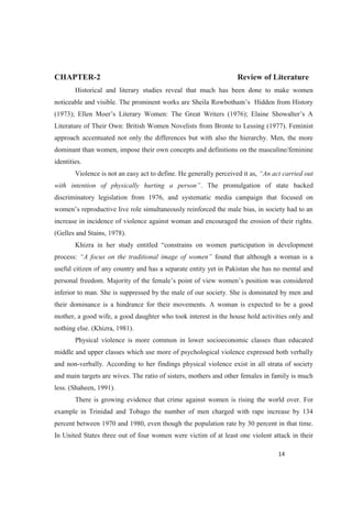 CHAPTER-2 Review of Literature
Historical and literary studies reveal that much has been done to make women
Literature of Their Own: British Women Novelists from Bronte to Lessing (1977). Feminist
approach accentuated not only the differences but with also the hierarchy. Men, the more
dominant than women, impose their own concepts and definitions on the masculine/feminine
identities.
Violence is not an easy act to define. He generally perceived it as,
. The promulgation of state backed
discriminatory legislation from 1976, and systematic media campaign that focused on
wo
increase in incidence of violence against woman and encouraged the erosion of their rights.
(Gelles and Stains, 1978).
men participation in development
process: found that although a woman is a
useful citizen of any country and has a separate entity yet in Pakistan she has no mental and
inferior to man. She is suppressed by the male of our society. She is dominated by men and
their dominance is a hindrance for their movements. A woman is expected to be a good
mother, a good wife, a good daughter who took interest in the house hold activities only and
nothing else. (Khizra, 1981).
Physical violence is more common in lower socioeconomic classes than educated
middle and upper classes which use more of psychological violence expressed both verbally
and non-verbally. According to her findings physical violence exist in all strata of society
and main targets are wives. The ratio of sisters, mothers and other females in family is much
less. (Shaheen, 1991).
There is growing evidence that crime against women is rising the world over. For
example in Trinidad and Tobago the number of men charged with rape increase by 134
percent between 1970 and 1980, even though the population rate by 30 percent in that time.
In United States three out of four women were victim of at least one violent attack in their
 