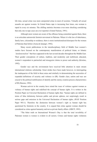 life time, sexual crime was more unreported crime in most of societies. Virtually all sexual
assaults are against women. In United States rape is increasing four times, one woman is
raped in every six minutes. The chilling statistics becomes even more shocking considering
that only one in rape cases are ever reported. (United Nations, 1991).
Although more women are aware of the offenses being committed against them, there
is no articulate nationwide feminist movement in Pakistan. Where it is the law of inheritance,
family laws, citizenship or residence, there is more institutionalized disrespect for the women
of Pakistan than before (Asma & Janangri, 1992).
Many recent publications in the interdisciplinary field
studies have focused on the contemporary manifestation of political Islam, or Islamic
that have appeared in the last several decades throughout the Middle East.
Their gender conceptions of culture, tradition, and modernity and mobilized, educated,
t claims to power and authority (Kristine,
1992).
Gender race and the environment have received little attention in main stream
international relations scholarship. Great strides have been made however, in interrogating
the inadequacies of the field in these areas and similarly in demonstrating the necessities of
expanded definitions of security and violence in (IR). Gender class, nation and race are
crucial to the political mobilization of identify and the enemy creation process characteristics
of IR (Haroon, 1992).
Woman activist in the country have raised the issue of violence against woman as
violence of human rights and redefined the concept of human rights. It is written in the
terms of false dichotomy between public and private spheres, not surprisingly result in
serious gaps and omission in the Universal Declaration of human rights, (WAF Position
questioned by feminists in the country. It is argued that crime against woman should be
considered as crime against humanity and not as private family affairs. (HRCP, 1993).
Pakistani women is women is evident in all sectors. Crimes and human rights violations
 