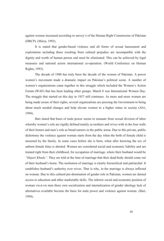 of Pakistan
(HRCP). (Mirza, 1993).
It is stated that gender-based violence and all forms of sexual harassment and
exploitation including those resulting from cultural prejudice are incompatible with the
dignity and worth of human person and must be eliminated. This can be achieved by legal
measures and national action international co-operation. (World Conference on Human
Rights, 1993).
The decade of 1980 has truly been the decade of the women of Pakistan. A power
Forum (WAF) that has been leading other groups. March 8 was International Women Day.
The struggle that started on this day in 1857 still continues. As more and more women are
being made aware of their rights, several organizations are pressing the Government to being
about much needed changes and help elevate women to a higher status in society (Alvi,
1994).
Bari stated that basis of male power seems to emanate from sexual division of labor
dichotomy the violence against woman starts from the day when the birth of female child is
mourned by the family. In some cases before she is born, when after knowing the sex of
unborn female fetus is aborted. Women are considered social and economic liability and are
trained right from their childhood, for occupation of marriage, where their husband would be
. They are told at the time of marriage that their dead body should come out
erarchical and patriarchal. It
establishes hus is why, in the marriage is always inflicted
on woman. Due to this cultural pre-domination of gender role in Pakistan, women are denied
access to education and other marketable skills. The inferior social and economic position of
woman vis-à-vis men there own socialization and internalization of gender ideology lack of
alternatives available become the basis for male power and violence against woman. (Bari,
1994).
 