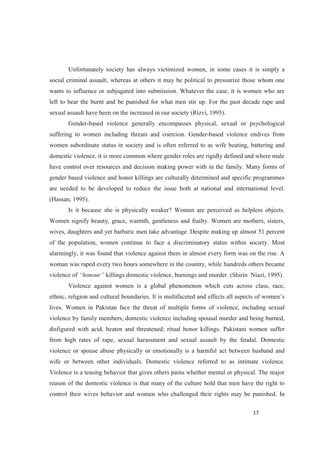 Unfortunately society has always victimized women, in some cases it is simply a
social criminal assault, whereas at others it may be political to pressurize those whom one
wants to influence or subjugated into submission. Whatever the case, it is women who are
left to bear the burnt and be punished for what men stir up. For the past decade rape and
sexual assault have been on the increased in our society (Rizvi, 1995).
Gender-based violence generally encompasses physical, sexual or psychological
suffering to women including threats and coercion. Gender-based violence endives from
women subordinate status in society and is often referred to as wife beating, battering and
domestic violence, it is more common where gender roles are rigidly defined and where male
have control over resources and decision making power with in the family. Many forms of
gender based violence and honor killings are culturally determined and specific programmes
are needed to be developed to reduce the issue both at national and international level.
(Hassan, 1995).
Is it because she is physically weaker? Women are perceived as helpless objects.
Women signify beauty, grace, warmth, gentleness and frailty. Women are mothers, sisters,
wives, daughters and yet barbaric men take advantage. Despite making up almost 51 percent
of the population, women continue to face a discriminatory status within society. Most
alarmingly, it was found that violence against them in almost every form was on the rise. A
woman was raped every two hours somewhere in the country, while hundreds others became
violence of killings domestic violence, burnings and murder. (Shirin Niazi, 1995).
Violence against women is a global phenomenon which cuts across class, race,
ethnic, religion and cultural boundaries. It is
lives. Women in Pakistan face the threat of multiple forms of violence, including sexual
violence by family members, domestic violence including spousal murder and being burned,
disfigured with acid, beaten and threatened; ritual honor killings. Pakistani women suffer
from high rates of rape, sexual harassment and sexual assault by the feudal. Domestic
violence or spouse abuse physically or emotionally is a harmful act between husband and
wife or between other individuals. Domestic violence referred to as intimate violence.
Violence is a teasing behavior that gives others pains whether mental or physical. The major
reason of the domestic violence is that many of the culture hold that men have the right to
control their wives behavior and women who challenged their rights may be punished. In
 