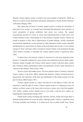 Pakistan violence against women is rooted in the social relations of patriarchy. Which are
based on a system of male domination and female subordination, (Fourth World Conference
on Women at Beijing, 1995).
Bari reports that all forms of violence against women is actually the articulation of
male power over women. As it already been mentioned that patriarchal values operative in
social construction of gender establishes male power over women. The unequal
socioeconomic position of women in society and institutionalization of male power over
women continues to play a determining role in the incidence of gender violence. Women are
treated as property of men. Due to indoctrination of gender ideology, socially constructed
socioeconomic dependency on men and lack of viable alternatives makes women vulnerable
and defenseless to various forms of violence with in the family and out side it. In our cultural
(Bari,
1996).
It reports that as far domestic violence is concerned, it is the most unreported crime
because it is generally condoned by social customs and considered as private family matter.
Domestic setting is fraught with violence which exposes women to physical abuse, marital
rape, burning to death, psychological torture, and depravation of basic needs and threats of
violence in their families. (News Letter, 1996).
Women of poor and middle classes. The most endemic forms of violence is faced by
women violence in the home. HRCP reported that domestic violence remained pervasive
phenomenon. The supremacy of the male and subordination of the female assumes to be the
part of culture. (HRCP report, 1997).
Violence against women is a major issue that lies in the spheres of those who are
interested to study the right of women. Violence against women is a widespread crosses all
cultures. Is affects women of all classes and is not just a women, she is that little daughter,
wife, mother, working women, whether poor or rich, name it and the list is endless not
forgetting their responsibilities (Kong, 1997).
Gender based violence including rape, domestic violence, murder and sexual abuse is
profound health problem for across the globe. Although gender violence is significant cause
of female morbidity and mortality, it is almost never seen as public health issue, female
 