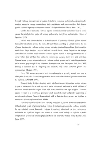 focused violence also represent a hidden obstacle to economic and social development, by
(World Bank, 1997).
Gender based domestic violence against women is mostly committed due to social
values that attribute low status of women and devalue their lives and activities (Govt. of
Pakistan, 1997)
Hafeez puts forward before us different causes of domestic violence against women
from different cultures around the world. He stated that according to United Nations the list
of cause for domestic violence against women includes structural inequalities, discrimination,
alcohol and drugs, familial cycle of violence, mental illness, stress, frustration and unique
cultural factors. Gender based domestic violence against women is mostly perpetrated due to
social values that attribute low status to women and devalue their lives and activities.
Physical abuse is more common form of violence against woman and is rooted in patriarchal
social system, psychological and economic dependence on men throughout their lives. Wife
beating is common but its frequency and intensity vary across different groups and
communities. (Hafeez, 1998).
Every fifth women appears to have been physically or sexually assault by a man at
some point in her life. Evidence suggests that the incidence of violence against women is on
the increase. (UNIFEM, 1998).
Amnesty in its first investigation report into honor crimes committed against women
begins to unrevealed the web of repressive social norms and traditions in which millions of
Pakistani women remain caught, often with state authorities out right support. Violence
against women is a worldwide problem which manifests itself differently according to
societies and cultures. Amnesty International said, in Pakistan honor crimes are justified in
some cases. (Amnesty International, 1999).
Domestic violence victims have virtually no access to judicial protection and redress.
Officials at all levels of criminal justice system do not consider domestic violence a matter
for the criminal courts. Domestic violence is routinely dismissed by law enforcement
r a police
complaint of spousal or familial physical abuse are invariably turned away (Laura Loana
Rusu, 1999).
 