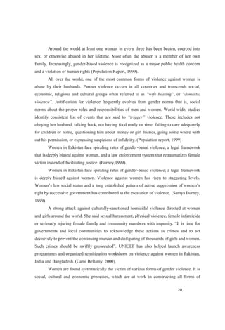 Around the world at least one woman in every three has been beaten, coerced into
sex, or otherwise abused in her lifetime. Most often the abuser is a member of her own
family. Increasingly, gender-based violence is recognized as a major public health concern
and a violation of human rights (Population Report, 1999).
All over the world, one of the most common forms of violence against women is
abuse by their husbands. Partner violence occurs in all countries and transcends social,
economic, religious and cultural groups often referred to as , or
Justification for violence frequently evolves from gender norms that is, social
norms about the proper roles and responsibilities of men and women. World wide, studies
identify consistent list of events that are said to violence. These includes not
obeying her husband, talking back, not having food ready on time, failing to care adequately
for children or home, questioning him about money or girl friends, going some where with
out his permission, or expressing suspicions of infidelity. (Population report, 1999)
Women in Pakistan face spiraling rates of gender-based violence, a legal framework
that is deeply biased against women, and a law enforcement system that retraumatizes female
victim instead of facilitating justice. (Burney,1999).
Women in Pakistan face spiraling rates of gender-based violence; a legal framework
is deeply biased against women. Violence against women has risen to staggering levels.
right by successive government has contributed to the escalation of violence. (Samya Burney,
1999).
A strong attack against culturally-sanctioned homicidal violence directed at women
and girls around the world. She said sexual harassment, physical violence, female infanticide
governments and local communities to acknowledge these actions as crimes and to act
decisively to prevent the continuing murder and disfiguring of thousands of girls and women.
programmes and organized sensitization workshops on violence against women in Pakistan,
India and Bangladesh. (Carol Bellamy, 2000).
Women are found systematically the victim of various forms of gender violence. It is
social, cultural and economic processes, which are at work in constructing all forms of
 