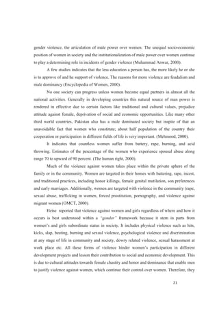 gender violence, the articulation of male power over women. The unequal socio-economic
position of women in society and the institutionalization of male power over women continue
to play a determining role in incidents of gender violence (Muhammad Anwar, 2000).
A few studies indicates that the less education a person has, the more likely he or she
is to approve of and he support of violence. The reasons for more violence are feudalism and
male dominancy (Encyclopedia of Women, 2000).
No one society can progress unless women become equal partners in almost all the
national activities. Generally in developing countries this natural source of man power is
rendered in effective due to certain factors like traditional and cultural values, prejudice
attitude against female, deprivation of social and economic opportunities. Like many other
third world countries, Pakistan also has a male dominated society but inspite of that an
unavoidable fact that women who constitute; about half population of the country their
cooperation or participation in different fields of life is very important. (Mehmood, 2000).
It indicates that countless women suffer from battery, rape, burning, and acid
throwing. Estimates of the percentage of the women who experience spousal abuse along
range 70 to upward of 90 percent. (The human right, 2000).
Much of the violence against women takes place within the private sphere of the
family or in the community. Women are targeted in their homes with battering, rape, incest,
and traditional practices, including honor killings, female genital mutilation, son preferences
and early marriages. Additionally, women are targeted with violence in the community (rape,
sexual abuse, trafficking in women, forced prostitution, pornography, and violence against
migrant women (OMCT, 2000).
Heise reported that violence against women and girls regardless of where and how it
occurs is best understood within a framework because it stem in parts from
kicks, slap, beating, burning and sexual violence, psychological violence and discrimination
at any stage of life in community and society, dowry related violence, sexual harassment at
development projects and lesson their contribution to social and economic development. This
is due to cultural attitudes towards female chastity and honor and dominance that enable men
to justify violence against women, which continue their control over women. Therefore, they
 