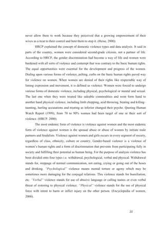 never allow them to work because they perceived that a growing empowerment of their
wives as a treat to their control and bent them to stop it. (Heise, 2000).
HRCP explained the concept of domestic violence types and data analysis. It said in
parts of the country, women were considered second-grade citizens, not a partner of life.
According to HRCP, the gender discrimination had become a way of life and women were
burdened with all sorts of violence and contempt that was contrary to the basic human rights.
The equal opportunities were essential for the development and progress of the women.
Dialing upon various forms of violence, pelting, curbs on the basic human rights paved way
for violence on women. When women are denied of their rights like respectable way of
liming expression and movement, it is defined as violence. Women were forced to undergo
various forms of domestic violence, including physical, psychological or mental and sexual.
The last one when they were treated like saleable commodities and went form hand to
another hand physical violence, including limb chopping, acid throwing, beating and killing
taunting, hurling accusations and treating as inferior changed their psyche. Quoting Human
Watch Report (1999), from 70 to 90% women had been target of one or their sort of
violence. (HRCP. 2000).
The most endemic form of violence is violence against women and the most endemic
form of violence against women is the spousal abuse or abuse of women by initiate male
partners and feudalists. Violence against women and girls occurs in every segment of society,
regardless of class, ethnicity, culture or country. Gender-based violence is a violence of
society and fulfilling their potential as human being. For the purpose of analysis violence has
been divided onto four types i.e. withdrawal, psychological, verbal and physical. Withdrawal
stands for, stoppage of normal communication, not eating, crying or going out of the hoses
and drinking. violence means mental torture or agony which may be
sometimes more damaging for the conjugal relations. This violence stands for humiliation,
etc. violence stands for use of abusive language or calling names or even verbal
threat of restoring to physical violence. violence stands for the use of physical
force with intent to harm or inflict injury on the other person. (Encyclopedia of women,
2000).
 