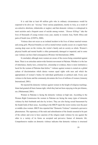 It is said that at least 60 million girls who in ordinary circumstances would be
expected to be alive are from various populations, mostly in Asia, as a result of
sex-selective abortions, infanticides or neglect; and that domestic violence is widespread in
most societies and a frequent cause of suicide among women. take the
lives of thousands of young women every year, mainly in western Asia, North Africa and
parts of South Asia. (UNFPA, 2000).
Violence does not occur as an isolated incident in the lives of abuse married women
and young girls. Physical brutality as well as mental torture usually occurs on a regular basis
physical health and mental health is often permanently damaged or impaired, and in some
case violence can have fatal consequences (Women Aid International, 2000).
It concluded, although more women are aware of the excess being committed against
them. There is no articulate nation-wide feminist movement in Pakistan. Whether it is the law
of inheritance, family laws, criminal law, citizenship or evidence, there is more institution a
violence against women is rooted on a global
culture of discrimination which denies women equal rights with men and which the
appropri
violence in the home and the community devastates the lives of millions of women (Amnesty
International, 2001).
He rejected the domestic violence against women in the height of religious teachings.
Islam had granted all basic human right, which they had not been enjoying in the pre-Islamic,
era. (Muhammad, 2001).
Women in Pakistan is facing the domestic violence at high rate. According to the
Women Right Commission the women in Pakistan are facing the many types of domestic
violence by their husbands and also by in-laws. They are also facing sexual harassment by
the feudal lords of their areas. According to the HRCP report the worst victims were the poor
or middle class women.
phenomenon. The supremacy of the male and subordination of the female assumed to be part
of the culture and even to have sanction of the religion made violence by one against the
other in a variety of its forms an accepted and pervasive feature of domestic life.
Comprehensive studies on domestic violence indicates that domestic violence is structural
 