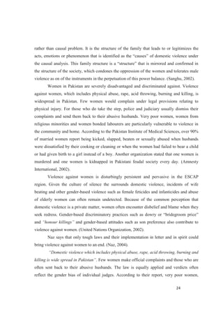 rather than causal problem. It is the structure of the family that leads to or legitimizes the
the structure of the society, which condones the oppression of the women and tolerates male
violence as on of the instruments in the perpetuation of this power balance. (Sanghu, 2002).
Women in Pakistan are severely disadvantaged and discriminated against. Violence
against women, which includes physical abuse, rape, acid throwing, burning and killing, is
widespread in Pakistan. Few women would complain under legal provisions relating to
physical injury. For those who do take the step, police and judiciary usually dismiss their
complaints and send them back to their abusive husbands. Very poor women, women from
religious minorities and women bonded labourers are particularly vulnerable to violence in
the community and home. According to the Pakistan Institute of Medical Sciences, over 90%
of married women report being kicked, slapped, beaten or sexually abused when husbands
were dissatisfied by their cooking or cleaning or when the women had failed to bear a child
or had given birth to a girl instead of a boy. Another organization stated that one women is
murdered and one women is kidnapped in Pakistani feudal society every day. (Amnesty
International, 2002).
Violence against women is disturbingly persistent and pervasive in the ESCAP
region. Given the culture of silence the surrounds domestic violence, incidents of wife
beating and other gender-based violence such as female feticides and infanticides and abuse
of elderly women can often remain undetected. Because of the common perception that
domestic violence is a private matter, women often encounter disbelief and blame when they
seek redress. Gender-
and and gender-based attitudes such as son preference also contribute to
violence against women. (United Nations Organization, 2002).
Naz says that only tough laws and their implementation in letter and in spirit could
bring violence against women to an end. (Naz, 2004).
. Few women make official complaints and those who are
often sent back to their abusive husbands. The law is equally applied and verdicts often
reflect the gender bias of individual judges. According to their report, very poor women,
 
