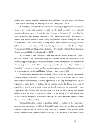 women from religious minorities and women bonded laborers are particularly vulnerable to
violence in the community and home by feudal lords (Anonymous, 2002).
It states that,
violence, the women will continue to suff . Amnesty
women who become victim of honor killings and domestic violence during last runs into
several hundred. Their crime wishing to marry men of their own choice or seeking a divorce
led them to domestic violence. Quoting the figures released by the Human Rights
Commission of Pakistan, the report says that some 62 women fell victim to honor killings in
the first quarter of 2001 in Sindh alone (Rizvi, 2002).
US Secretary of state Colin Powell addressed violence against women and ,
proposed changes to the constitution during his visits to Pakistan. According to this is an
democratic principles. In the letter to Secretary Colin Powell, Human Rights Watch said,
on against women had been inadequate. If
for repealing certain provision of Hudood Ordinance (Anonymous, 2002).
It is stated that being Muslims, the people of Pakistan, by and large are continuously
accepting certain social crimes as compulsion. Bribery is worst of them. But there are certain
more crimes which bear more hazardous repercussion to last long. Illegal abortions are also
becoming a major factor of killings. In our country where the female proportion of
population is almost equal to male women are abused, harassment and victimized by men.
Feudal Lords after fulfilling their lust of sex disappear from the scene, leaving their partners
behind to bear the worth of cruelties of others. To the dismay of all and Sundry these
to endure more hardships, this time not from the opposite side but
their own houses. (Haider, 2002).
Yasmeen States that women who constitute the half of population of the country, their
corporation or participation in different fields of life is very important but they are not only
exploited by men outside the family but now a days she is frequently facing violence within
the self esteem and destroys their health and the fear of sexual assault in the public domain
 