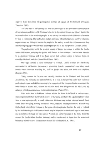 deprives them from their full participation in their all aspects of development. (Muqadas
Yasmeen, 2002).
The later half of 20th
century has been acknowledged as the prevalence of violence in
all societies around the world. Violence behavior is becoming vicious and bloody due to the
increased values in the minds of people. In our society the vicious circle of torture of women
by men is continuing. The leader, law-makers enforces, influential persons and few voluntary
organizations are failing to inspire the people in the society to end the evil customs as they
are showing big gaps between their reached precept and in the real practice (Moeen, 2002).
Throughout the world the greatest source of danger to women is within the family
within their homes, either by the spouse, their fathers or their brothers. This has been referred
to as domestic violence and it has been shown that violence exists in various forms in
everyday life in all societies (Shamillah Wilson, 2002).
Our legal culture is quite unfriendly to women. Unless women are effectively
represe
bodies where decision affecting the, lives of people are made, not much will improve
(Kumar, 2002).
Today women in Pakistan are virtually invisible in the National and Provincial
professional expert and skill are coming to be recognized. But compared to the women of the
other states of South Asia, women in Pakistan have been relegated to the back yard by
religious orthodoxy encouraged by the state structure. (Aziz, 2003).
Patel states that in Pakistan violence within the home is inflicted in various ways,
including mental torture by threat of divorce or by taking another wife, separating the women
from in marriage especially to much older men. Violence may include physical assault force
verbal abuse ravaging, burning and sexual abuse, rape and forced prostitution. It is not only
the husband who inflicts violence in the home often in extended families the wife is violated
by her in-laws the girl child or the women may be subjected to incest and rape in own home
and even forced to keep her lips sealed. Women can suffer violence in the home from the
men of the family father, brother, husband, uncles, cousins and at times from the women of
the family mother in law, sisters in law mother and sisters (Patel, R. 2003).
 