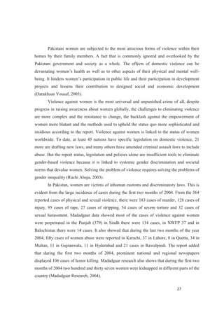 Pakistani women are subjected to the most atrocious forms of violence within their
homes by their family members. A fact that is commonly ignored and overlooked by the
Pakistani government and society as a whole. The effects of domestic violence can be
-
on in public life and their participation in development
projects and lessens their contribution to designed social and economic development
(Darakhsan Yousaf, 2003).
Violence against women is the most universal and unpunished crime of all, despite
progress in raising awareness about women globally, the challenges to eliminating violence
are more complex and the resistance to change, the backlash against the empowerment of
women more blatant and the methods used to upheld the status quo more sophisticated and
insidious according to the report. Violence against women is linked to the status of women
worldwide. To date, at least 45 nations have specific legislation on domestic violence, 21
more are drafting new laws, and many others have amended criminal assault laws to include
abuse. But the report status, legislation and policies alone are insufficient tools to eliminate
gender-based violence because it is linked to systemic gender discrimination and societal
norms that devalue women. Solving the problem of violence requires solving the problems of
gender inequality (Ruchi Ahuja, 2003).
In Pakistan, women are victims of inhuman customs and discriminatory laws. This is
evident from the large incidence of cases during the first two months of 2004. From the 564
reported cases of physical and sexual violence, there were 183 cases of murder, 128 cases of
injury, 95 cases of rape, 27 cases of stripping, 54 cases of severe torture and 32 cases of
sexual harassment. Madadgaar data showed most of the cases of violence against women
were perpetrated in the Punjab (379) in Sindh there were 134 cases, in NWFP 37 and in
Balochistan there were 14 cases. It also showed that during the last two months of the year
2004, fifty cases of women abuse were reported in Karachi, 37 in Lahore, 8 in Quetta, 34 in
Multan, 11 in Gujranwala, 11 in Hyderabad and 21 cases in Rawalpindi. The report added
that during the first two months of 2004, prominent national and regional newspapers
displayed 106 cases of honor killing. Madadgaar research also shows that during the first two
months of 2004 two hundred and thirty seven women were kidnapped in different parts of the
country (Madadgaar Research, 2004).
 