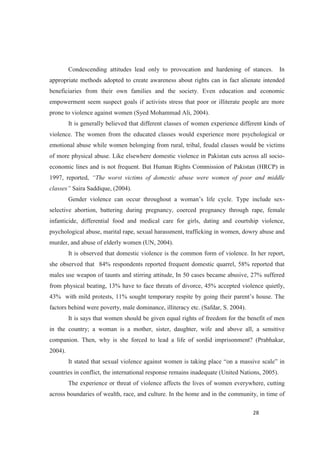 Condescending attitudes lead only to provocation and hardening of stances. In
appropriate methods adopted to create awareness about rights can in fact alienate intended
beneficiaries from their own families and the society. Even education and economic
empowerment seem suspect goals if activists stress that poor or illiterate people are more
prone to violence against women (Syed Mohammad Ali, 2004).
It is generally believed that different classes of women experience different kinds of
violence. The women from the educated classes would experience more psychological or
emotional abuse while women belonging from rural, tribal, feudal classes would be victims
of more physical abuse. Like elsewhere domestic violence in Pakistan cuts across all socio-
economic lines and is not frequent. But Human Rights Commission of Pakistan (HRCP) in
1997, reported, he worst victims of domestic abuse were women of poor and middle
Saira Saddique, (2004).
-
selective abortion, battering during pregnancy, coerced pregnancy through rape, female
infanticide, differential food and medical care for girls, dating and courtship violence,
psychological abuse, marital rape, sexual harassment, trafficking in women, dowry abuse and
murder, and abuse of elderly women (UN, 2004).
It is observed that domestic violence is the common form of violence. In her report,
she observed that 84% respondents reported frequent domestic quarrel, 58% reported that
males use weapon of taunts and stirring attitude, In 50 cases became abusive, 27% suffered
from physical beating, 13% have to face threats of divorce, 45% accepted violence quietly,
factors behind were poverty, male dominance, illiteracy etc. (Safdar, S. 2004).
It is says that women should be given equal rights of freedom for the benefit of men
in the country; a woman is a mother, sister, daughter, wife and above all, a sensitive
companion. Then, why is she forced to lead a life of sordid imprisonment? (Prabhakar,
2004).
It
countries in conflict, the international response remains inadequate (United Nations, 2005).
The experience or threat of violence affects the lives of women everywhere, cutting
across boundaries of wealth, race, and culture. In the home and in the community, in time of
 