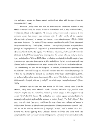 war and peace, women are beaten, raped, mutilated and killed with impunity (Amnesty
International UK, 2006).
Beauvoir (1949) claims that man has fabricated and constructed woman as The
Other; as the one who is not oneself. Whatever characterizes men, in their own view indeed,
women are defined as the opposite.
represent good, then women must represent evil. In other words, all the negative
. Mishra (2006)
says about feminism,
. Shree (2002) mentions,
. While speaking about
My Feudal Lord (1995), she argues,
Pakistan. It should be recognized as a stepping stone for women, who are mothers, sisters,
(Shree, 2002). Khar is infact the product of the feudal society where
women are no more than just material articles and objects. He is a person possessed with
absolute authority and power and that power needed to be practiced to confirm its existence.
The safest territory and zone was his own place, i.e. his home, where no one ventured to deny
his authority. He would beat up and punish the servants if the food was not hot enough, his
wife if she was late after his first call, and his children if they threw a tantrum (Shree, 2002).
At a place, talking about same phenomenon, Shree says,
Pakistan only. Domestic violence is probably one of the wor (Shree,
2002).
Numerous articles have also been written on this issue. Sunday Times (cited in
Durrani, 1995) wrote about Durrani s work: s story provides extra
ordinary insights into the vulnerable position of women caught in the complex web of
(N.P). In 2013 Baseer, Alvi and Zafran have written a paper applying Kristeva s
perspective of semiotic and symbolic language to explore Ibsen s . The
paper concludes that
relegation on the basis of symbolic concepts associated with male-dominated linguistic code,
(Baseer, Alvi & Zafran, 2013: 622).
Several PhD theses applying Julia Krieteva s notions on novels and short stories are
completed at the well-known universities of England like University of Liverpool, University
 