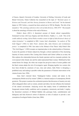 of Sussex, Queen's University of London, University of Stirling, University of Leeds and
Brunel University. Elaine Catherine has researched on the topic of
Kristeva and Foucault, and their literary formation in Barnes and Lorde for his doctoral
degree in 1999. Earlier, a research has been carried out in 1983 by Murphy. The title of the
research is The semiology of fiction in the work of Julia Kristeva, 1966-1976 . The research
is about the semiology of fiction in the work of Kristeva.
Elisha s thesis (2011) A theoretical account of female ethical responsibility:
Emmanuel Levinas with Lucy Irigaray and Julia Kristeva. Nephie, J. s., work
cradle endlessly rocking: Sylvia Plath as mother-creator in light of Julia Kristeva's theory of
subject formation is completed in 2
Gold Diggers' (1983) by Sally Potter: feminist film, Julia Kristeva and revolutionary
is completed in 1994. Ann states in the Abstract of her Thesis: Sally Potter's film
The Gold Diggers (1983) occupies an important place in the cultural politics of feminism.
It poses the question of female subjectivity through a critical exploration of the structuring
linearity of classic narrative film. Casting Julie Christie and Colette Laffont as co-stars, the
film explores the relationship between the female spectator and two cinematic portraits: the
over-exposed white female star and the under-represented black woman. Mobilised by their
mutual desire for change, the white star escapes her pre-given status of screen goddess and
the black woman adopts the role of investigative agent. Bringing together two women who
have been divided by constructs of race, class and culture, Sally Potter is disrupting a
prohibited story and making it possible within the parameters of feminist intervention in the
cinema (Louise Ann, 1994).
Endangered bodies: woman and nature in the
con (2004) is a feminist analysis of contemporary British
gynotexts. This project examines the ecofeminist premise that discourses of mastery not only
affect subjugated others such as women, animals and others, but also influence the treatment
of the natural environment. Analyzing novels that employ forms of embodiment that
foreground extreme bodily conditions such as pregnancy, monstrosity and death, I employ
the theoretical constructs of Mikhail Bakhtin (the grotesque body, cannibalization and
dialogism) and Julia Kristeva's notion of abjection as tools of analysis to provide a new
conception of ecological bodies (Anna Jane, 2004).
 
