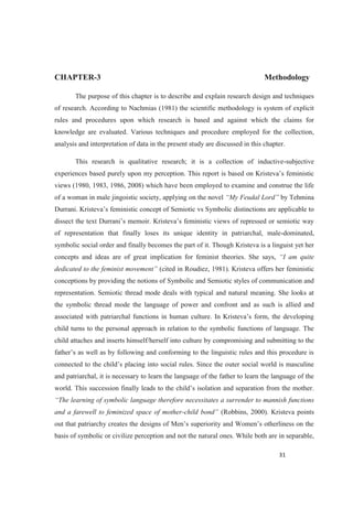 CHAPTER-3 Methodology
The purpose of this chapter is to describe and explain research design and techniques
of research. According to Nachmias (1981) the scientific methodology is system of explicit
rules and procedures upon which research is based and against which the claims for
knowledge are evaluated. Various techniques and procedure employed for the collection,
analysis and interpretation of data in the present study are discussed in this chapter.
This research is qualitative research; it is a collection of inductive-subjective
views (1980, 1983, 1986, 2008) which have been employed to examine and construe the life
of a woman in male jingoistic society, applying on the novel by Tehmina
cable to
of representation that finally loses its unique identity in patriarchal, male-dominated,
symbolic social order and finally becomes the part of it. Though Kristeva is a linguist yet her
concepts and ideas are of great implication for feminist theories. She says,
(cited in Roudiez, 1981). Kristeva offers her feministic
conceptions by providing the notions of Symbolic and Semiotic styles of communication and
representation. Semiotic thread mode deals with typical and natural meaning. She looks at
the symbolic thread mode the language of power and confront and as such is allied and
associated with patriarchal functi
child turns to the personal approach in relation to the symbolic functions of language. The
child attaches and inserts himself/herself into culture by compromising and submitting to the
and patriarchal, it is necessary to learn the language of the father to learn the language of the
mannish functions
and a farewell to feminized space of mother- (Robbins, 2000). Kristeva points
basis of symbolic or civilize perception and not the natural ones. While both are in separable,
 