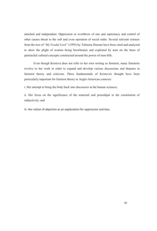 attached and independent. Oppression or overthrow of one and supremacy and control of
other causes threat to the soft and even operation of social order. Several relevant extracts
from the text of My Feudal Lord (1995) by Tehmina Durrani have been cited and analyzed
to show the plight of women being browbeaten and exploited by men on the basis of
patriarchal cultural concepts constructed around the power of men-folk.
Even though Kristeva does not refer to her own writing as feminist, many feminists
revolve to her work in order to expand and develop various discussions and disputes in
feminist theory and criticism. Three fundamentals of Kristeva's thought have been
particularly important for feminist theory in Anglo-American contexts:
i. Her attempt to bring the body back into discourses in the human sciences;
ii. Her focus on the significance of the maternal and preoedipal in the constitution of
subjectivity; and
 