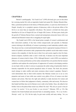 CHAPTER-4 Discussion
(1995) obviously give you an idea about
her worrying marital life with an imperialist feudal lord named Mr. Ghulam Mustafa Khar.
Khar, a prominent politician in the history of Pakistani politics, is a previous chief minister of
Punjab. Actually, he is a prophetic sponsor of democracy while in the private affairs of his
life he is no more than an inoperable wife-abuser. The memoir is divided into three parts
identified as (I) Lion of Punjab (II) Law of Jungle (III) Lioness. All three parts clearly plot
the growth of Tehmina Durrani from a normal and unimportant aristocratic house wife to an
unbound and liberated woman who is struggling for equal rights.
their introverted condition. It has been written unequivocally and specially in Pakistani
context referring to the difficulty of women in pertaining to male leadership symbolic order.
notion of symbolic and semiotic order, perpetuation that symbolic social order makes women
remain at the sympathy of what the men in their lives and society regard as best for them.
important
offensive on certain justifications yet the reality remained firm at its position that her memoir
symbolizes and explains the actual picture of suppression of women in developing countries
on one hand, while on other it conveys to panorama the unfair ruling of patriarchal which is
honestly responsible for the present prejudiced status of women. The book also presents
much strategy to make conflict and create a
work demonstrates that in third world countries like Pakistan women are in use as own
properties and assets of men while men control every globe of lives of women even their
manners and actions. Men have the right and authority to make decisions for women and
women have to follow their judgments in family, community, tribe and society. We discover
that feudal lord Khar does not let Durrani even to talk to her brother. Once, she talked to her
brother Asim on the phone Khar raised very offend. He cried
(Durrani, 1995: p. 133). She
looked at her brutal husband and answered back in astounding manner,
Mustafa real (p. 133). On her reply, he gets more scruffy and nasty stating
 