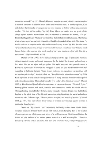 (p.133). Mustafa Khar acts upon the accurate role of a patriarch and of
a mannish tormenter in addition to an undue and boisterous man. In another episode, Khar
or else,
charge against women. At the dinner table, he hardened to command his mother, .
His mother began to eat. Whenever she mumbled that she had missed her desire, Khar turned
a hatred stare upon her and emit obscenities. Quickly she pecked at her food. She states,
feudal lord was a complete ruler who could rationalize any (p. 41). She also states
human being. Like someone who needs medical care and treatment. Deal with him like a
(My Feudal Lord, p.130).
violence against women and sexual harassment by the feudal. She is upset and mockery in
her whole life not to reject and go against this social structure, the symbolic order in
According to Tehmina Durrani,
. Mustafa called me (p. 216).
Khar represents a wild animal who spoils the life of many innocent women with his power
and extraordinary rights. Khar called himself, (Durani,
1995, p. 41). Ghulam Mustafa Khar in many cases is known as the male .
Hunting gifted Mustafa with valor, fortitude and tolerance to control his victim trickily.
Through hunting he erudite how to lure, snare, persuade. Tehmina Durani was slighted and
laughed at the whole time of her life and was not permitted to violate the social and cultural
norms and sorts. Tehmina says, (Durrani,
1995, p. 107). This state shows lower status of women and violence against women in
petriarchal feudal society.
Writer of beautifully and bo
violence, cruelness, brutality thirst for sex with women. From her early days to her location
of supremacy as one of the numerous wives of a well-known and illustrious politician, she
relates her yarn and that of her second spouse Mustafa as is with brazen spirits.
fantasy of a feudal lord as an exotic, tall, dark and handsome man, with flashing eyes and
 