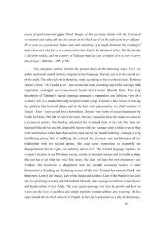 traces of quick-tempered gypsy blood. Images of him parrying thrusts with the fiercest of
swordsmen and riding off into the sunset on his black steed set the pubescent heart aflutter.
He is seen as a passionate ladies man and something of a rough diamond, the archetypal
male chauvinist who forces a woman to love him despite his treatment of her. But the fantasy
is far from reality, and my country of Pakistan must face up to reality of it is ever to grow
(Durrani, 1995, p. 94).
This analytical outline informs the present study in the following ways. First, the
author used multi coated scrutiny integrate textual language. Second, text is at the central part
of the study. The selected text is therefore, study according to Socio-cultural order. Tehmina
turn around her own disturbing and awful marriage with
Imperialist, archetypal and conventional feudal lord Ghulam Mustafa Khar. This very
nd fabulous view of a
her guiltless first husband Anees and tie the knot with praiseworthy ex- chief minister of
Punjab soon curved into a horrendous. Durrani was victim of sexual harassment by
a tyrannical society. She frankly articulated the wretched facts of her life like how her
husband behaved her and his despicable liaison with her younger sister (Adila) even as they
were matrimonial which had obsessed her mad due to the mental suffering. Through a very
hard-hitting pursue full of suffering she realized the plainness and worthlessness of her
relationship with her second spouse. She used some expressions to exemplify her
disappointment like no rights, no authority and no will. The selected language explains the
She just has to do what her male folk states. She does not have her own brainpower and
freedom. Her resolution is slaughtered with the specific customary tackles of male
domination i.e thrashing and bothering women all the time. Durrani has separated book into
three parts: Lion of the Punjab, Law of the Jungle and Lioness. Lion of the Punjab is the label
she has prearranged to her unkind husband Mustafa, who belongs to habitual, conventional
and feudal milieu of Kot Addu. The very section portrays that how he growls and how he
wipes out the lives of guiltless and simple innocent women without any wavering. He has
stays behind the ex-chief minister of Punjab. In fact, he is presented as a ally of democracy,
 