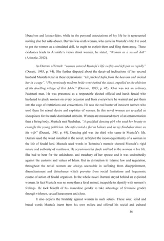 liberalism and laissez-faire; while in the personal associations of his life he is represented
nothing else but wife-
to get the women as a simulated doll, he ought to exploit them and fling them away. These
men, he stated,
(Aristotle, 2012).
As Durrani affirmed:
(Durani, 1995, p. 44). She further disputed about the deceived inclinations of her second
husband Mustafa Khar in these expressions:
His previously modern bride went behind the cloak, expelled to the oblivion
(Durrani, 1995, p. 45). Khar was not an ordinary
Pakistani man. He was presented as a respectable elected official and harsh feudal who
hardened to pluck women on every occasion and from everywhere he wanted and put them
into the cage of restrictions and conventions. He was the real hunter of innocent women who
used them for sexual desire and exploiter of women. In this novel women are revealed as
showpieces for the male dominated embalm. Women are measured more of an ornamentation
than a living body. Mustafa met Naubahar, beauty to
entangle the young politician. Mustafa rented a flat in Lahore and set up Naubahar there as
(Durani, 1995, p.
Durrani used the word installed in the novel; reflected the inconsequentiality of a woman in
nature and authority of manliness. He accustomed to pluck and bed in the women in his life.
She had to bear for the unkindness and treachery of her spouse and it was undoubtedly
against the customs and values of Islam. But in distinction to Islamic law and regulation,
throughout the novel women are always accessible in suffering from disappointment,
disenchantment and disturbance which provoke from social limitations and hegemonic
course of action of feudal organism. In the whole novel Durrani stayed behind an exploited
feelings. He took benefit of his masculine gender to take advantage of feminine gender
through violence, sexual harassment and clout.
It also depicts the brutality against women in such setups. These sour, solid and
brutal words Mustafa learnt from his own milieu and offered his social and cultural
 