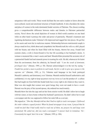 uniqueness with such words. These words facilitate the non native readers to know about the
socio-cultural, racial and emotional structure of feudal landlords. It also elucidates the status
and place of women in the male dominated feudal societies of Pakistan. The chosen wording
gives a comprehensible difference between males and females in Pakistani patriarchal
society. Novel shows the actual depiction of women in third world countries on one hand
while on other hand it portrays the order and powe
as his assets and worn her in malicious manner. Relationship between matrimonial couple is
always stand on love, think about and sympathetic but Mustafa took his wife as a doll, played
with her beauty and when his heart filled with her beauty, thrown her away. Feudal lord
customs claim, a wife is honor-
woman is measu
a patriarchal feudal lord and mannish power in treating his wife. He did, whatsoever he learnt
from his environment, from his ethnicity, he himself said: nant,
(Durani, 1995, p. 58). Durrani acknowledged it in the text by saying
Feudal law permit a man to perform in such mode, but for a wife to give up a spouse is the
(Durrani, 1995, p. 51). Tehmina used language in her book portrayed
confidential, it is my right to keep up power over my wives as I am the product of a culture
that had taught me from birth that feudal lords have every right to do whatever they want to.
Khar was also taught that women were quiet beings they were not made to have a word.
Durrani was the prey of her second spouse, she endured too much mutely.
a newspaper and she was supposed to follow her male folk as a servant.
She argued as:
the order without a squeal protest. When he found newspaper in my room, I prayed that he
would not feel that I had really tried to read one of them, my prayers by and large went
(Durani, 1995, p. 106).
 