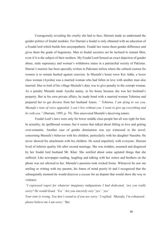 Courageously revealing the cruelty she had to face, Durrani made us understand the
gender politics of feudal modules. For Durrani a feudal is only obtained with an education of
a Feudal lord which builds him unsympathetic. Feudal law trains them gender difference and
gives them the grade of hegemony. Men in feudal societies are be inclined to remain Men,
even if it is the subject of their mothers. My Feudal Lord formed an exact depiction of gender
eu where the cultural custom for
class woman (Ayesha) was a married woman who had fallen in love with another man also
as to give penalty to the corrupt woman.
property. But in his own private affairs, he made bond with a married woman Tehmina and
prepared her to get divorce from her husband Anees.
M
(Durrani, 1995, p.
middle class people but all was right for him.
In actuality, he spellbound women, but it seems that talked about falling in love and getting
over-romantic. Another case of gender domination was eye witnessed in the novel,
his children, particularly with his daughter Naseeba. He
never showed his attachment with his children. He acted impolitely with everyone. Durrani
lived of inferior quality life after second marriage. She was trodden, assumed and disgraced
by her feudal lord husband Mr. Khar. She notified about some agitated things that she
suffered. Like newspaper reading, laughing and talking with her sisters and brothers on the
smiling or witting with my parents, his frame of mind poorly lit and I recognized that the
subsequently moment he would discover a excuse for an dispute that would show the way to
violence.
 