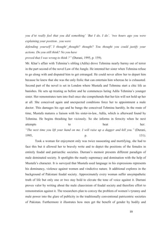 explaining your position . you were
actions. Do you still think? No you have
(Durani, 1995, p. 159).
in the part second of the novel Law of the Jungle. He intented her sister when Tehmina refuse
to go along with and disputed him to get estranged. He could never allow her to depart him
because he knew that she was the only frolic that can entertain him whereas he is exhausted.
Second part of the novel is set in London where Mustafa and Tehmina start a chic life as
banishes. He sets up treating as before and
sister. Her remonstrates turn into frail once she comprehends that her kin will not hold up her
at all. She conceived again and unexpected conditions force her to appointment a male
doctor. This damages his ego and he bangs the conceived Tehmina harshly. In the route of
time, Mustafa matures a liaison with his sister-in-law, Adila, which is afterward found by
Tehmina. He begins thrashing her viciously. So she informs in ferocity when he next
attempts to beat her:
(Durani,
1995, p. 131).
Took a woman for enjoyment only was twice nauseating and mortifying, she had to
face this but it allowed her to bravely write and to depict the positions of the females in
male dominated society. It spotlights the manly supremacy and domination with the help of
ed language in his expressions represents
his dominancy, violence against women and vindictive nature. It additional explores in the
background of Pakistani feudal society. Approximately every woman suffer unsympathetic
truth of life but only one or two stay bold to elevate the tone of voice against it. Durrani
proves valor by writing about the male chauvinism of feudal society and therefore effort to
male power into the glare of publicity in the traditionally conventional patricentric societies
of Pakistan. Furthermore it illustrates how men get the benefit of gender by bodily and
 