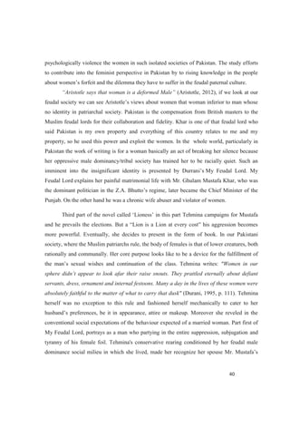 psychologically violence the women in such isolated societies of Pakistan. The study efforts
to contribute into the feminist perspective in Pakistan by to rising knowledge in the people
.
(Aristotle, 2012), if we look at our
no identity in patriarchal society. Pakistan is the compensation from British masters to the
Muslim feudal lords for their collaboration and fidelity. Khar is one of that feudal lord who
said Pakistan is my own property and everything of this country relates to me and my
property, so he used this power and exploit the women. In the whole world, particularly in
Pakistan the work of writing is for a woman basically an act of breaking her silence because
her oppressive male dominancy/tribal society has trained her to be racially quiet. Such an
My Feudal Lord. My
Feudal Lord explains her painful matrimonial life with Mr. Ghulam Mustafa Khar, who was
Punjab. On the other hand he was a chronic wife abuser and violator of women.
more powerful. Eventually, she decides to present in the form of book. In our Pakistani
society, where the Muslim patriarchs rule, the body of females is that of lower creatures, both
rationally and communally. Her core purpose looks like to be a device for the fulfillment of
na writes: "Women in our
servants, dress, ornament and internal festoons. Many a day in the lives of these women were
absolutely faithful to the matter of what to carry that dusk" (Durani, 1995, p. 111). Tehmina
herself was no exception to this rule and fashioned herself mechanically to cater to her
conventional social expectations of the behaviour expected of a married woman. Part first of
My Feudal Lord, portrays as a man who partying in the entire suppression, subjugation and
tyranny of his female foil. Tehmina's conservative rearing conditioned by her feudal male
dominance so
 