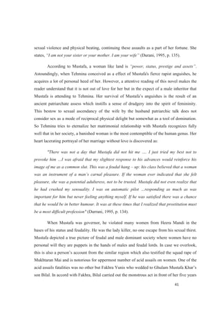 sexual violence and physical beating, continuing these assaults as a part of her fortune. She
states, (Durani, 1995, p. 135).
According to Mustafa, a woman like land is .
Astoundingly, when Tehmina conceived as a effect of Mustafa's fierce rapist anguishes, he
acquires a lot of personal heed of her. However, a attentive reading of this novel makes the
reader understand that it is not out of love for her but in the expect of a male inheritor that
ancient patriarchate assess which instills a sense of drudgery into the spirit of femininity.
This bestow to sexual ascendancy of the wife by the husband patriarchic talk does not
consider sex as a mode of reciprocal physical delight but somewhat as a tool of domination.
So Tehmina tries to eternalize her matrimonial relationship with Mustafa recognizes fully
well that in her society, a banished woman is the most contemptible of the human genus. Her
heart lacerating portrayal of her marriage without love is discovered as:
"There was not a day that Mustafa did not hit m
image of me as a common slut. This was a feudal hang up: his class believed that a woman
e. If the woman ever indicated that she felt
pleasure, she was a potential adulteress, not to be trusted. Mustafa did not even realize that
important for him but never feeling anything myself. If he was satisfied there was a chance
that he would be in better humour. It was at these times that I realized that prostitution must
be a most difficult profession" (Durrani, 1995, p. 134).
When Mustafa was governor, he violated many women from Heera Mandi in the
bases of his status and feudality. He was the lady killer, no one escape from his sexual thirst.
Mustafa depicted a true picture of feudal and male dominant society where women have no
personal will they are puppets in the hands of males and feudal lords. In case we overlook,
Mukhtaran Mai and is notorious for uppermost number of acid assails on women. One of the
acid assails fatalitie
son Bilal. In accord with Fakhra, Bilal carried out the monstrous act in front of her five years
 