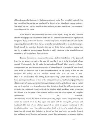 old son from another husband. As Shahnawaz put down on the floor being kick viciously, his
two year old girl Sakina fled and hide herself at the spot of her father being choked pitilessly.
Not only Khar was cruel but also his nephew and relatives were most brutal, Saeen to saeen,
saeen ka patvari bhi saeen!
When Mustafa was immediately detained at the airport. Being his wife, Tehmina
absorbs much populace concentration and is for the first time consented as an organizer of
the people. Being a obedient, Tehmina visits the imprisoned Mustafa habitually and tries to
organize public support for him. He has no another exclude her and so he checks his anger.
Finally though his aberration dominates him and his desire for her resurfaces making him
rape her in lockup on his anniversary. Tehmina is bodily plundered by the wounds he metes
out as she is still getting better from operation.
Tehmina Durrani was a westernised woman, a doll in the reflection of the Queen of
Iran. For her amour was part of the way life must be if one is to be liberal and reform
minded. Unfortunately, she fell under the fascination of Mustafa Khar, attractive, affluent,
strong-minded and merciless as the sovereign of gloom himself. It is cynical if most feudal
lords would be similar to Khar in their self-centeredness yet, by looking at him one can
recognize the quality of life Pakistani feudal lords exist or want to live.
Most of the novel is about wife beating. Khar used to bang Durrani almost every day. She
has a glowing remembrance of most of the hitting she received. Truthfully at page 170, one
obtains weary of reading about the whippings she engrossed. Several of these were so violent
that one is shocked even in reading them. One depiction should be sufficient to assist us
recognize the cruelty and violence which is the based on which anti-Islam power is energize
in Pakistan. It is the reason of the absolute authority over the tyrant against the complete
vulnerability of the exploited:
"Unexpectedly he cast me down on to the divan and jumped on me. Sitting spanning my
venter, he slapped me in the face again and again with his open palm, forehand and
backhand. The hum of his whistles appeared too shrill to remain constricted to the
fortifications of the room. I brawled to conceal my howls as he towed at my hair, shoving my
head from side to side. Like lightning, he hop off me. One hand seizes my lengthy, braided
hair and jolted me off the divan and on to the ground. I felt a dampness run down my legs but
 