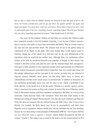 had no time to realize that my bladder missing the intensity to defy this kind of terror. He
threw me beside a fortification, pull me up and threw me against another one again and
again and again. I no more knew what was occurrence. Some object erupt in my ears. I felt
an unbearable pain in my eyes, something cleaved, something bulged. Then the pain blended
into one abyss, beguiling apprehend of torment." (My Feudal Lord, P. 102-103).
The cause for this pedantic striking was that Khar was envious that Tehmina might
have countered sexually to her first husband. Generally, it was the part of Khar's extensive
plan to turn his wife traffic in slaves both emotionally and bodily. Why do women return to
the man who hits and mortifies them? The solution must be put in the global milieu of
exploitation of the fragile by the agile. After each beating Khar would express regret to
Tehmina, pledge her of his eternal love, and then wait for the next infringement of his
regulations when he would hit her another time. Although Khar was performing callous
tyranny of his wife, he introduced himself to the populace of Punjab, as their rescuer who
wanted to alteration society and grant the poor and the underprivileged their prerogatives.
This again is right, possibly to a less important amount, about approximately all of Pakistan's
feudal, martial, bureaucratic, powerful business leadership. They lives which rebut Islam, but
they pledge righteousness and law and order to the citizens. In reality they are exploiter of
commandment of Islam if his sexual coerce so provoked him. In addition to fornication, he
also performed questionable incest (sex with his sister in law, which is prohibited in the
Holly Qur'an). At the broad level of the hoi polloi, Pakistan is a morally rigorous society,
where a man has to be cautious to fling with a female. In most of the area of Pakistan, similar
kind of affectionate teasing could have incurable consequences. But Khar, as a envoy of the
aristocrats, could desecrate Islam with exemption. What then does Islam denote to the
Pakistani prevailing privileged? Durrani herself, even after she lastly handled to get Khar out
Muslim. For example, the Holly Quran says, do not be unsympathetic with them (Sura
Baqarah) even in separation. Durrani should have left her husband after the first thrashing
because he was desecrating a main paradigm of Muhammad (PBUH): "The Prophet (PBUH)
not ever raised his hand to opposite a woman". (Sahih Hadith presented by the best of
wome In first
 
