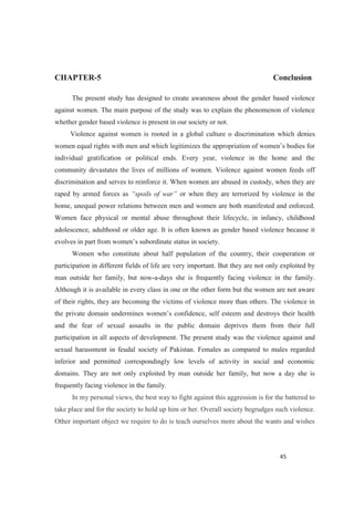 CHAPTER-5 Conclusion
The present study has designed to create awareness about the gender based violence
against women. The main purpose of the study was to explain the phenomenon of violence
whether gender based violence is present in our society or not.
Violence against women is rooted in a global culture o discrimination which denies
individual gratification or political ends. Every year, violence in the home and the
community devastates the lives of millions of women. Violence against women feeds off
discrimination and serves to reinforce it. When women are abused in custody, when they are
raped by armed forces as or when they are terrorized by violence in the
home, unequal power relations between men and women are both manifested and enforced.
Women face physical or mental abuse throughout their lifecycle, in infancy, childhood
adolescence, adulthood or older age. It is often known as gender based violence because it
Women who constitute about half population of the country, their cooperation or
participation in different fields of life are very important. But they are not only exploited by
man outside her family, but now-a-days she is frequently facing violence in the family.
Although it is available in every class in one or the other form but the women are not aware
of their rights, they are becoming the victims of violence more than others. The violence in
and the fear of sexual assaults in the public domain deprives them from their full
participation in all aspects of development. The present study was the violence against and
sexual harassment in feudal society of Pakistan. Females as compared to males regarded
inferior and permitted correspondingly low levels of activity in social and economic
domains. They are not only exploited by man outside her family, but now a day she is
frequently facing violence in the family.
In my personal views, the best way to fight against this aggression is for the battered to
take place and for the society to hold up him or her. Overall society begrudges such violence.
Other important object we require to do is teach ourselves more about the wants and wishes
 