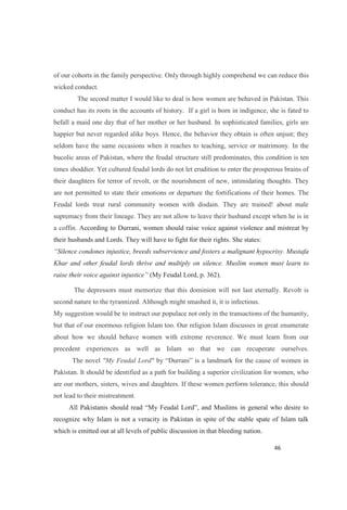 of our cohorts in the family perspective. Only through highly comprehend we can reduce this
wicked conduct.
The second matter I would like to deal is how women are behaved in Pakistan. This
conduct has its roots in the accounts of history. If a girl is born in indigence, she is fated to
befall a maid one day that of her mother or her husband. In sophisticated families, girls are
happier but never regarded alike boys. Hence, the behavior they obtain is often unjust; they
seldom have the same occasions when it reaches to teaching, service or matrimony. In the
bucolic areas of Pakistan, where the feudal structure still predominates, this condition is ten
times shoddier. Yet cultured feudal lords do not let erudition to enter the prosperous brains of
their daughters for terror of revolt, or the nourishment of new, intimidating thoughts. They
are not permitted to state their emotions or departure the fortifications of their homes. The
Feudal lords treat rural community women with disdain. They are trained! about male
supremacy from their lineage. They are not allow to leave their husband except when he is in
a coffin. According to Durrani, women should raise voice against violence and mistreat by
their husbands and Lords. They will have to fight for their rights. She states:
Silence condones injustice, breeds subservience and fosters a malignant hypocrisy. Mustafa
Khar and other feudal lords thrive and multiply on silence. Muslim women must learn to
raise their voice against injustice (My Feudal Lord, p. 362).
The depressors must memorize that this dominion will not last eternally. Revolt is
second nature to the tyrannized. Although might smashed it, it is infectious.
My suggestion would be to instruct our populace not only in the transactions of the humanity,
but that of our enormous religion Islam too. Our religion Islam discusses in great enumerate
about how we should behave women with extreme reverence. We must learn from our
precedent experiences as well as Islam so that we can recuperate ourselves.
The novel "My Feudal Lord"
Pakistan. It should be identified as a path for building a superior civilization for women, who
are our mothers, sisters, wives and daughters. If these women perform tolerance, this should
not lead to their mistreatment.
All Pakistanis should rea
recognize why Islam is not a veracity in Pakistan in spite of the stable spate of Islam talk
which is emitted out at all levels of public discussion in that bleeding nation.
 