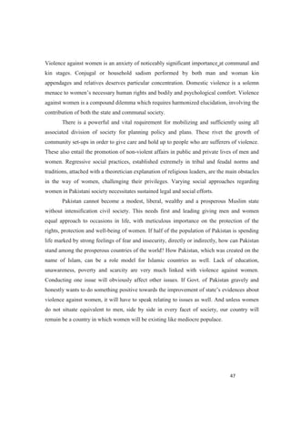 Violence against women is an anxiety of noticeably significant importance at communal and
kin stages. Conjugal or household sadism performed by both man and woman kin
appendages and relatives deserves particular concentration. Domestic violence is a solemn
sary human rights and bodily and psychological comfort. Violence
against women is a compound dilemma which requires harmonized elucidation, involving the
contribution of both the state and communal society.
There is a powerful and vital requirement for mobilizing and sufficiently using all
associated division of society for planning policy and plans. These rivet the growth of
community set-ups in order to give care and hold up to people who are sufferers of violence.
These also entail the promotion of non-violent affairs in public and private lives of men and
women. Regressive social practices, established extremely in tribal and feudal norms and
traditions, attached with a theoretician explanation of religious leaders, are the main obstacles
in the way of women, challenging their privileges. Varying social approaches regarding
women in Pakistani society necessitates sustained legal and social efforts.
Pakistan cannot become a modest, liberal, wealthy and a prosperous Muslim state
without intensification civil society. This needs first and leading giving men and women
equal approach to occasions in life, with meticulous importance on the protection of the
rights, protection and well-being of women. If half of the population of Pakistan is spending
life marked by strong feelings of fear and insecurity, directly or indirectly, how can Pakistan
stand among the prosperous countries of the world? How Pakistan, which was created on the
name of Islam, can be a role model for Islamic countries as well. Lack of education,
unawareness, poverty and scarcity are very much linked with violence against women.
Conducting one issue will obviously affect other issues. If Govt. of Pakistan gravely and
honestly wants to do something positive evidences about
violence against women, it will have to speak relating to issues as well. And unless women
do not situate equivalent to men, side by side in every facet of society, our country will
remain be a country in which women will be existing like mediocre populace.
 