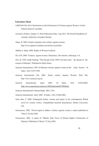 Literature Sited
A/RES/48/104, 2014. Declaration on the Elimination of Violence against Women. United
Nations General Assembly.
. The Oxford Handbook of
Aristotle, Edited by Cristopher Shields.
Ahuja, R. 2003. Gender inequality and violence against women.
http//www.legalserviceIndia.com/articles/social.htm
Akhbar-e- Jahan, 2002. Rights of Women in Quran.
Ali, S.M. 2004. Violence against women. Dailytimes, The internet edition.pp. 3-4.
Alvi, H. 1994. Under heading "The Decade of the 1980`s has been truly the decade of the
women of Pakistan". Published in Daily Dawn.
Amensty International, 1999. In Pakistan violence against women in the name honour. Al
Index. ASA 33/07/1999.
Amnesty International UK, 2006. About violnce Against Women. Web Site.
http.//www.amnesty.org.uk.
Amnesty International, April, 2002. Al Index. ASA 33/010/2002.
http.//www.amnestyusa.org/news/2002/pakistan0417002html.
Amnesty International's Human Right, 2001. USA.
Amnesty International, April, 2002. Al Index. ASA 33/066/2002.
Anna Jane, F. 2004. Endangered bodies: woman and nature in the contemporary British
novel by women writers. (Unpublished doctoral dissertation). Brunel University:
UK.
Anonymous, 2002. "Powel urged to address violence against women a report published in
"Dawn" 26 July 2002.
Anonymous, 2002. A report of "Multan Task Force of Human Rights Commission of
Pakistan. Published in "Dawn" 25 July 2002.
 