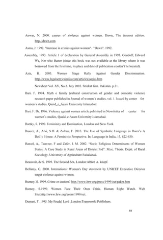 Anwar, N. 2000. causes of violence against women. Dawn, The internet edition.
http.//dawn.com
Asma, J. 1992. "Increase in crimes against women". "Dawn". 1992.
Assembly, 1993. Article 1 of declaration by General Assembly in 1993. Gondolf, Edward
We, Ner who Batter (since this book was not available at the library where it was
Aziz, H. 2003. Women Stage Rally Against Gender Discrimination.
http.//www.legalserviceindia.com/articles/social.htm
Newsheet Vol. XV, No.2. July 2003. Shirkat Gah. Pakistan. p.21.
Bari. F. 1994. Myth o family (cultural construction of gender and domestic violence
research paper published in Journal of women`s studies, vol. 1. Issued by center for
women`s studies, Quaid_e_Azam University Islamabad.
Bari. F. Dr. 1996. Violence against women article published in Newsletter of center for
women`s studies, Quaid e-Azam University Islamabad.
Bartky, S. 1990. Femininity and Domination, London and New York.
Baseer, A., Alvi, S.D. & Zafran, F. 2013. The Use of Symbolic Language in Ibsen s A
House: A Feministic Perspective. In: Language in India, 13, 622-630.
M.sc. Thesis. Deptt. of Rural
Sociology, University of Agriculture Faisalabad.
Beauvoir, de S. 1949. The Second Sex, London:Alfred A. knopf.
Bellamy. C. 2000. International Women's Day statement by UNICEF Executive Director
terget violence against women.
Burney, S. 1999. Crime or custom? http.//www.hrw.org/press/1999/oct/pakpr.htm
Burney, S.1999. Women Face Their Own Crisis. Human Right Watch. Web
Site.http.//www.hrw.org/press/1999/oct.
Durrani, T. 1995. My Feudal Lord .London:Transworld Publishers.
 