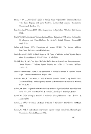 Elisha, F. 2011. A theoretical account of female ethical responsibility: Emmanuel Levinas
with Lucy Irigaray and Julia Kristeva. (Unpublished doctoral dissertation).
University of London: UK.
Encyclopedia of Women, 2000. Edited by poornima Mohan Indian Publishers' Distributors,
Dehli.
Fourth World Conference on Women, Beijing, China - September 1995 Action for Equality,
Development and Peace-Platform for Action". United Nations. Retrieved 25
April 2014.
Gelles and Stains, 1978. Psychology of women PP.403. The internet addition
http.//www.dailytimes.com.pk/default.asp
General Assembly, 2006. In-Depth Study on All Forms of Violence against Women: Report
of the Secretar General, A/61/122/Add.1. 6 July 2006.
Girshick, Lori B. 2002, "No Sugar, No Spice: Reflections on Research on Woman-to-oman
Sexual Violence." Violence Against Women Vol. 8 No. 12, December, 2002pgs.
1500-1520.
Govt. of Pakistan 1997. Report of the commission of inquiry for women in Pakistan. Human
Right Commission of Pakistan. Report, 1997.
Habib, B., Alvi, S. D and Baseer, A, 2013. Women in Tehmina Du My Feudal Lord:
A Feminist Study. Interdisciplinary Journal of Contemporary Research in Business
91 Vol. 5, No 5.
Hafeez, M. 1998. Magnitude and Dynamics of Domestic Against Women. Evidence from
Rural and Urban sites of Pakistan. P.hd thesis, University of the Punjab, Lahore.
Haider. R.S. 2002. Killings in the name of abortions1 article published in "The News" 6
August 2002.
1992.
Hassan, Y. 1995. A study of domestic violence against women. Shirkal Gah. Human Rights
Commission Report of Pakistan 2002.
 