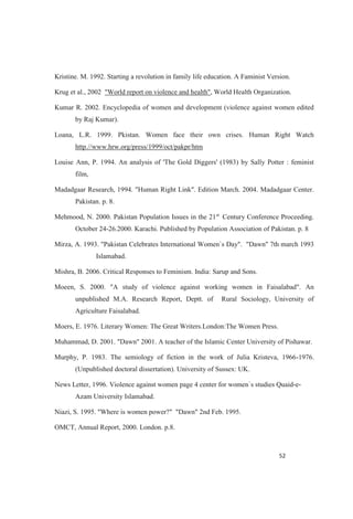 Kristine. M. 1992. Starting a revolution in family life education. A Faminist Version.
Krug et al., 2002 "World report on violence and health", World Health Organization.
Kumar R. 2002. Encyclopedia of women and development (violence against women edited
by Raj Kumar).
Loana, L.R. 1999. Pkistan. Women face their own crises. Human Right Watch
http.//www.hrw.org/press/1999/oct/pakpr/htm
Louise Ann, P. 1994. An analysis of 'The Gold Diggers' (1983) by Sally Potter : feminist
film,
Madadgaar Research, 1994. "Human Right Link". Edition March. 2004. Madadgaar Center.
Pakistan. p. 8.
Mehmood, N. 2000. Pakistan Population Issues in the 21st
Century Conference Proceeding.
October 24-26.2000. Karachi. Published by Population Association of Pakistan. p. 8
Mirza, A. 1993. "Pakistan Celebrates International Women`s Day". "Dawn" 7th march 1993
Islamabad.
Mishra, B. 2006. Critical Responses to Feminism. India: Sarup and Sons.
Moeen, S. 2000. "A study of violence against working women in Faisalabad". An
unpublished M.A. Research Report, Deptt. of Rural Sociology, University of
Agriculture Faisalabad.
Moers, E. 1976. Literary Women: The Great Writers.London:The Women Press.
Muhammad, D. 2001. "Dawn" 2001. A teacher of the Islamic Center University of Pishawar.
Murphy, P. 1983. The semiology of fiction in the work of Julia Kristeva, 1966-1976.
(Unpublished doctoral dissertation). University of Sussex: UK.
News Letter, 1996. Violence against women page 4 center for women`s studies Quaid-e-
Azam University Islamabad.
Niazi, S. 1995. "Where is women power?" "Dawn" 2nd Feb. 1995.
OMCT, Annual Report, 2000. London. p.8.
 