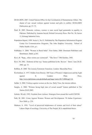 OCHA/IRIN, 2007. United Nations Office for the Coordination of Humanitarian Affairs. The
shame of war: sexual violence against women and girls in conflict. OCHA/IRIN
Publication. pp. 57 75.
Patel, R. 2003. Domestic violence, women vs nam social legal gennnnder in equality in
Pakistan. Published by Ameena Saiyid, Oxford University Press. Plot No. 38, Sector
15, Korangi Industrial Area.
Population Report, 1999. Series L, No.11. Published by The Population Information Program
Center For Communication Programs, The John Hopkins University School of
Public Health. USA. p.1.
Prabhakar, V. 2004. "Women in Rural India". First Editin, 2004. Dominant Publishers and
Distributers. Dehli. p.243.
Rizvi, R. "Rape_ when victims are victimized". "The News" 19th October, 1995.
Rizvi. M. 2002. `Dishonor all the way` feature published in the `Review` `Dawn` June 20-26.
2002. pp. 15.
Robbins, R. 2000. The Literary Feminism Transition. London: Macmillan Press.
Rowbotham, S. 1973.
against It. London: Pluta Press.
http://www.dailytimes.com.pk/default.asp?page=story-20-7-2004-pg7-14.
Safdar. S. 2004. Violence against women on the rise. Daily Time; the internet edition.
Sanghu, A. 2002. "Women facing high rates of sexual assault" feature published in The
Nation 20.05.2002.
Schular. M.(ed). 1992. Freedom from violence: Strategies from around the world UNFEM.
Seth, M. 2001. Crime Against Women. Women and Development: Th Indian Experience.
New Dehli. p. 234.
Shaheen, A. 1991. "Level of perceived helplessness of women and level of their abuse"
Lahore Deptt of sociology, University of The Punjab, M.A unpublished thesis.
 