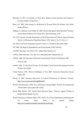 Showalter, E.1977. A Literature of Their Own: British women Novelists from Bronte to
Lessing, London: Virago Press.
Shree, S.P. 2002. Alien among Us: Reflections of Women Writer On Women. New Dehli:
Sarup and Sons.
Siddique, S., Rehman, S and Akhtar, R. 2004. Women Perception About Domestic Violence:
A Case Study in District Fsd. Thesis M.sc. Rural Sociology. UAF.
UN, 1993. General Assenbly Declaration on The Eliminination of Violence Against Women,
Article 1 of Daclaration. Population Report, 1999. Series L No.11. USA. p. 3.
UN, 2002. Asia Pacific Population Journal, Volume 17, Number 4, December 2000.
UN, 2004. The Right To Reproductive and Sexual Health. UNO. Web Site.
UN,2005. Newsheet. Vol. XVII. N O.1, Shikat Gah. Pakistan. p.5.
UNFPA, 2000. Newsheet. Vol. XII, No. 4. December 2000. Shirkat Gah. p.3.
UNFPA. 2000. The Situation of Girls and Young Women. World Youth Report, 2003.
UNO. P. 260.
Unifem. 1998. A Life Free of Vioence. Its Our Right. United Nations Development Fund for
Women. New Dehli.
United Nations, 1991. Women Challenges to Year 2000. University Declaration Human
Rights, NY.
Wilson, S. 2002. Summary Discussion on Cultural Dimensions of Domestic Violence.
http.//www.aviod.org/yml/msg0006.html
Women Aid Internation, 2000. Press Information, Human Rights, Women Aid International
3 White Hall Court London SW 1AZEL.
World Bank Report, 1997. World Band Discssion Paper. VIolence Against Women te
Hidden Health Burden. No.225.
World Conference on Human Right, 1993. Article 18 of Vienna Declaration and Programme
of Action. Daily Times the internet edition
http.//www.legalserviceeindia.com/articles/social.htm.
 