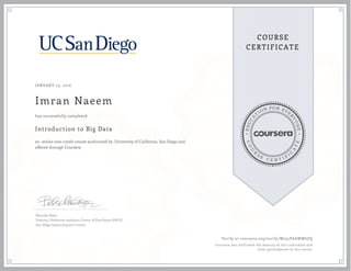 EDUCA
T
ION FOR EVE
R
YONE
CO
U
R
S
E
C E R T I F
I
C
A
TE
COURSE
CERTIFICATE
JANUARY 23, 2016
Imran Naeem
Introduction to Big Data
an online non-credit course authorized by University of California, San Diego and
offered through Coursera
has successfully completed
Natasha Balac
Director, Predictive Analytics Center of Excellence (PACE)
San Diego Supercomputer Center
Verify at coursera.org/verify/W255PAAWW6ZQ
Coursera has confirmed the identity of this individual and
their participation in the course.
 