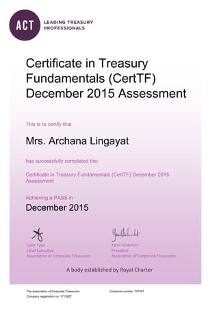 The Association of Corporate Treasurers
Company registration no: 1713927
Customer number:
Colin Tyler
Chief Executive
Association of Corporate Treasurers
Yann Umbricht
President
Association of Corporate Treasurers
A body established by Royal Charter
Certificate in Treasury
Fundamentals (CertTF)
December 2015 Assessment
This is to certify that
Mrs. Archana Lingayat
has successfully completed the:
Certificate in Treasury Fundamentals (CertTF) December 2015
Assessment
Achieving a PASS in
December 2015
107491
 