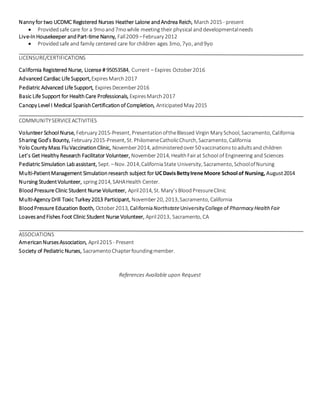 Nanny for two UCDMC Registered Nurses Heather Lalone andAndrea Reich, March2015 - present
 Providedsafe care for a 9moand7mowhile meeting their physical anddevelopmentalneeds
Live-InHousekeeper andPart-time Nanny, Fall2009 –February 2012
 Providedsafe and family centered care for children ages 3mo, 7yo, and9yo
LICENSURE/CERTIFICATIONS
California Registered Nurse, License # 95053584, Current – Expires October2016
Advanced Cardiac Life Support,ExpiresMarch2017
Pediatric Advanced Life Support, ExpiresDecember2016
Basic Life Support for HealthCare Professionals, ExpiresMarch2017
Canopy Level I Medical SpanishCertificationof Completion, AnticipatedMay 2015
COMMUNITYSERVICEACTIVITIES
Volunteer School Nurse, February 2015-Present, PresentationoftheBlessed Virgin Mary School, Sacramento, California
Sharing God’s Bounty, February 2015-Present, St. PhilomeneCatholicChurch, Sacramento, California
Yolo County Mass FluVaccinationClinic, November2014, administeredover50 vaccinationstoadultsand children
Let’s Get Healthy Research Facilitator Volunteer, November2014, HealthFairat School of Engineering and Sciences
Pediatric Simulation Labassistant, Sept. –Nov. 2014,CaliforniaState University, Sacramento, SchoolofNursing
Multi-PatientManagement Simulationresearch subject for UCDavisBettyIrene Moore School of Nursing, August2014
Nursing StudentVolunteer, spring2014, SAHAHealth Center.
BloodPressure Clinic Student Nurse Volunteer, April2014, St. Mary’sBloodPressureClinic
Multi-Agency Drill Toxic Turkey 2013 Participant, November20, 2013,Sacramento, California
BloodPressure Education Booth, October2013, CaliforniaNorthstateUniversityCollege of Pharmacy HealthFair
LoavesandFishes Foot Clinic Student Nurse Volunteer, April2013, Sacramento, CA
ASSOCIATIONS
AmericanNursesAssociation, April2015 - Present
Society of Pediatric Nurses, SacramentoChapterfoundingmember.
References Available upon Request
 