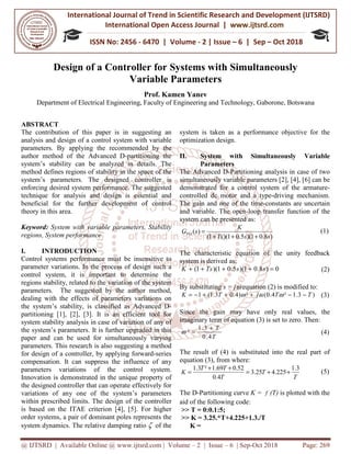 International Journal of Trend in
International Open Access Journal
ISSN No: 2456
@ IJTSRD | Available Online @ www.ijtsrd.com
Design of a Controller
Variable Parameters
Department of Electrical Engineering, Faculty of Engineering and Technology, Gaborone, Botswana
ABSTRACT
The contribution of this paper is in suggesting an
analysis and design of a control system with variable
parameters. By applying the recommended by the
author method of the Advanced D-partitioning the
system’s stability can be analyzed in details. The
method defines regions of stability in the space of the
system’s parameters. The designed controller is
enforcing desired system performance. The suggested
technique for analysis and design is essential and
beneficial for the further development of control
theory in this area.
Keyword: System with variable parameters, Stability
regions, System performance
I. INTRODUCTION
Control systems performance must be insensitive to
parameter variations. In the process of design such a
control system, it is important to determine the
regions stability, related to the variation of the system
parameters. The suggested by the author met
dealing with the effects of parameters variations on
the system’s stability, is classified as Advanced D
partitioning [1], [2], [3]. It is an efficient tool for
system stability analysis in case of variation of any of
the system’s parameters. It is further upgraded in this
paper and can be used for simultaneously varying
parameters. This research is also suggesting a method
for design of a controller, by applying forward
compensation. It can suppress the influence of any
parameters variations of the control system.
Innovation is demonstrated in the unique property of
the designed controller that can operate effectively for
variations of any one of the system’s parameters
within prescribed limits. The design of the controller
is based on the ITAE criterion [4], [5]. For higher
order systems, a pair of dominant poles represents the
system dynamics. The relative damping ratio
International Journal of Trend in Scientific Research and Development (IJTSRD)
International Open Access Journal | www.ijtsrd.com
ISSN No: 2456 - 6470 | Volume - 2 | Issue – 6 | Sep
www.ijtsrd.com | Volume – 2 | Issue – 6 | Sep-Oct 2018
Design of a Controller for Systems with Simultaneously
Variable Parameters
Prof. Kamen Yanev
Electrical Engineering, Faculty of Engineering and Technology, Gaborone, Botswana
The contribution of this paper is in suggesting an
analysis and design of a control system with variable
recommended by the
partitioning the
system’s stability can be analyzed in details. The
method defines regions of stability in the space of the
system’s parameters. The designed controller is
nce. The suggested
technique for analysis and design is essential and
beneficial for the further development of control
System with variable parameters, Stability
Control systems performance must be insensitive to
parameter variations. In the process of design such a
control system, it is important to determine the
regions stability, related to the variation of the system
parameters. The suggested by the author method,
dealing with the effects of parameters variations on
the system’s stability, is classified as Advanced D-
partitioning [1], [2], [3]. It is an efficient tool for
system stability analysis in case of variation of any of
rther upgraded in this
paper and can be used for simultaneously varying
This research is also suggesting a method
for design of a controller, by applying forward-series
compensation. It can suppress the influence of any
the control system.
Innovation is demonstrated in the unique property of
the designed controller that can operate effectively for
variations of any one of the system’s parameters
within prescribed limits. The design of the controller
criterion [4], [5]. For higher
order systems, a pair of dominant poles represents the
system dynamics. The relative damping ratio ζ of the
system is taken as a performance objective for the
optimization design.
II. System with Simultaneously Variable
Parameters
The Advanced D-Partitioning analysis in case of two
simultaneously variable parameters [2], [4], [6] can be
demonstrated for a control system of the
controlled dc motor and a type
The gain and one of the time
and variable. The open-loop transfer function of the
system can be presented as:
01)(5.01)(1(
)(
sTs
K
sGPO
+++
=
The characteristic equation of the unity feedback
system is derived as:
8.01)(5.01)(1( ++++ sTsK
By substituting s = jω equation (2) is modified to:
²)4.03.1(1 jTK +++−= ωω
Since the gain may have only real values, the
imaginary term of equation (3) is set to zero. Then:
T
T
4.0
3.1
²
+
=ω
The result of (4) is substituted into the real part of
equation (3), from where:
T
T
TT
K 25.3
4.0
52.069.1²3.1
=
++
=
The D-Partitioning curve K =
aid of the following code:
>> T = 0:0.1:5;
>> K = 3.25.*T+4.225+1.3./T
K =
Research and Development (IJTSRD)
www.ijtsrd.com
6 | Sep – Oct 2018
Oct 2018 Page: 269
for Systems with Simultaneously
Electrical Engineering, Faculty of Engineering and Technology, Gaborone, Botswana
system is taken as a performance objective for the
System with Simultaneously Variable
Partitioning analysis in case of two
simultaneously variable parameters [2], [4], [6] can be
control system of the armature-
controlled dc motor and a type-driving mechanism.
The gain and one of the time-constants are uncertain
loop transfer function of the
)8.0 s
(1)
characteristic equation of the unity feedback
0)8 =s (2)
equation (2) is modified to:
)3.1²4.0( TT −−ωω (3)
Since the gain may have only real values, the
imaginary term of equation (3) is set to zero. Then:
(4)
The result of (4) is substituted into the real part of
T
T
3.1
225.4 ++ (5)
= f (T) is plotted with the
>> K = 3.25.*T+4.225+1.3./T
 