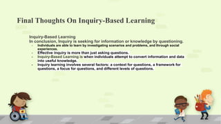 Final Thoughts On Inquiry-Based Learning
Inquiry-Based Learning
In conclusion, Inquiry is seeking for information or knowledge by questioning.
- Individuals are able to learn by investigating scenarios and problems, and through social
experiences.
- Effective inquiry is more than just asking questions.
- Inquiry-Based Learning is when individuals attempt to convert information and data
into useful knowledge.
- Inquiry learning involves several factors: a context for questions, a framework for
questions, a focus for questions, and different levels of questions.
 