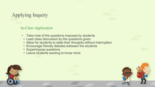 Applying Inquiry
In-Class Application
• Take note of the questions imposed by students
• Lead class discussion by the questions given
• Allow for students to state their thoughts without interruption
• Encourage friendly debates between the students
• Superimpose questions
• Leave students wanting to know more
 