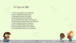 10 Tips for IBL
1.Give Yourself time to Prepare
2.Use collaborative learning
3.Age-appropriate Activities
4.Developing good questions
5.Incorporate discovery into lessons
6.Incorporate observation into lessons
7.Use measurement in lessons
8.Use model-building exercises
9.Incorporate design Techniques
10.Incorporate Hands-On activities
 