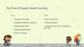 Pro-Cons of Inquiry Based Learning
Pros
• Embraces Curiosity
• Engages students in lessons
• Develops the Mind
• Creates collaboration
• Critical Thinking
Cons
-Time Consuming
- Wrong solutions
- Teachers have to be a “guide on
the side.”
 