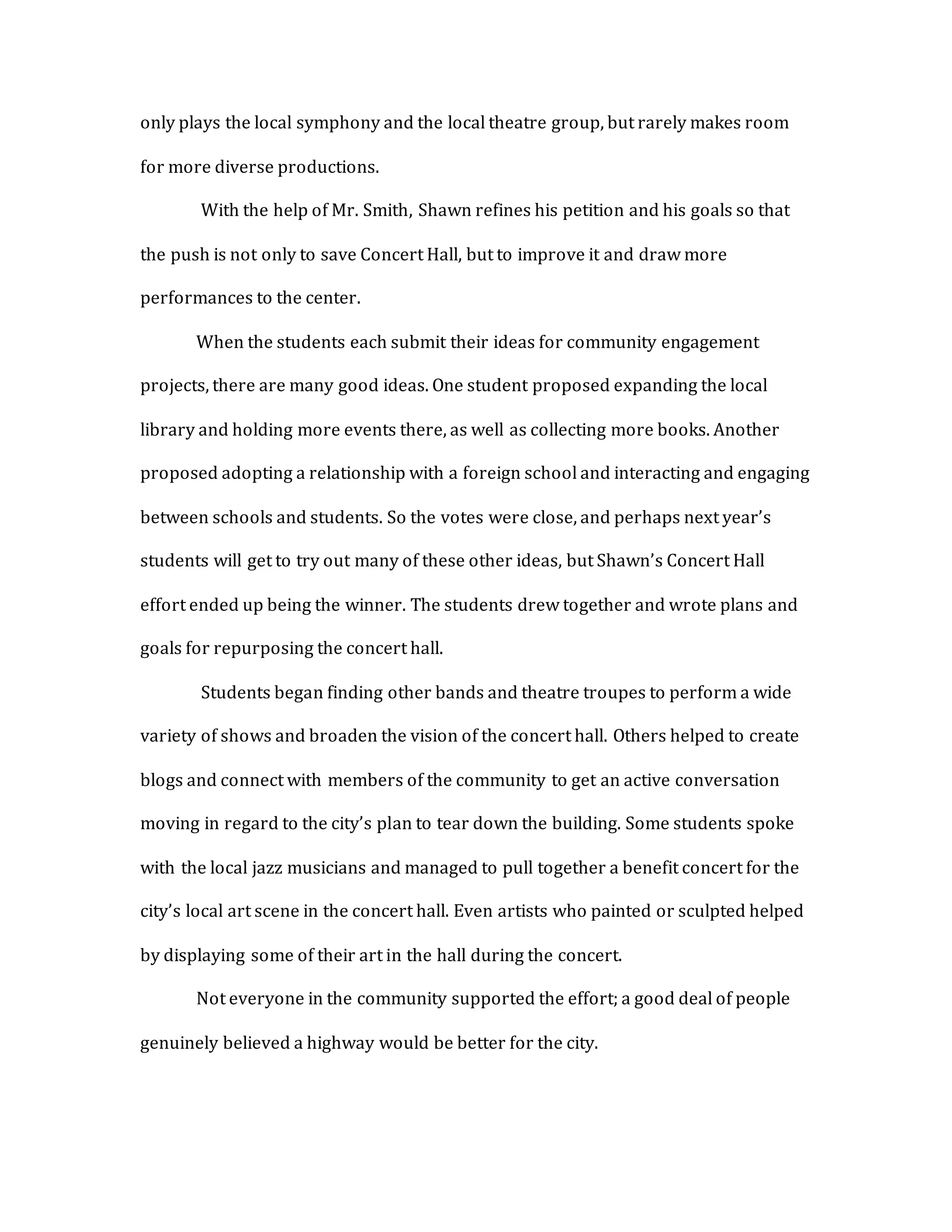 only plays the local symphony and the local theatre group, but rarely makes room
for more diverse productions.
With the help of Mr. Smith, Shawn refines his petition and his goals so that
the push is not only to save Concert Hall, but to improve it and draw more
performances to the center.
When the students each submit their ideas for community engagement
projects, there are many good ideas. One student proposed expanding the local
library and holding more events there, as well as collecting more books. Another
proposed adopting a relationship with a foreign school and interacting and engaging
between schools and students. So the votes were close, and perhaps next year’s
students will get to try out many of these other ideas, but Shawn’s Concert Hall
effort ended up being the winner. The students drew together and wrote plans and
goals for repurposing the concert hall.
Students began finding other bands and theatre troupes to perform a wide
variety of shows and broaden the vision of the concert hall. Others helped to create
blogs and connect with members of the community to get an active conversation
moving in regard to the city’s plan to tear down the building. Some students spoke
with the local jazz musicians and managed to pull together a benefit concert for the
city’s local art scene in the concert hall. Even artists who painted or sculpted helped
by displaying some of their art in the hall during the concert.
Not everyone in the community supported the effort; a good deal of people
genuinely believed a highway would be better for the city.
 